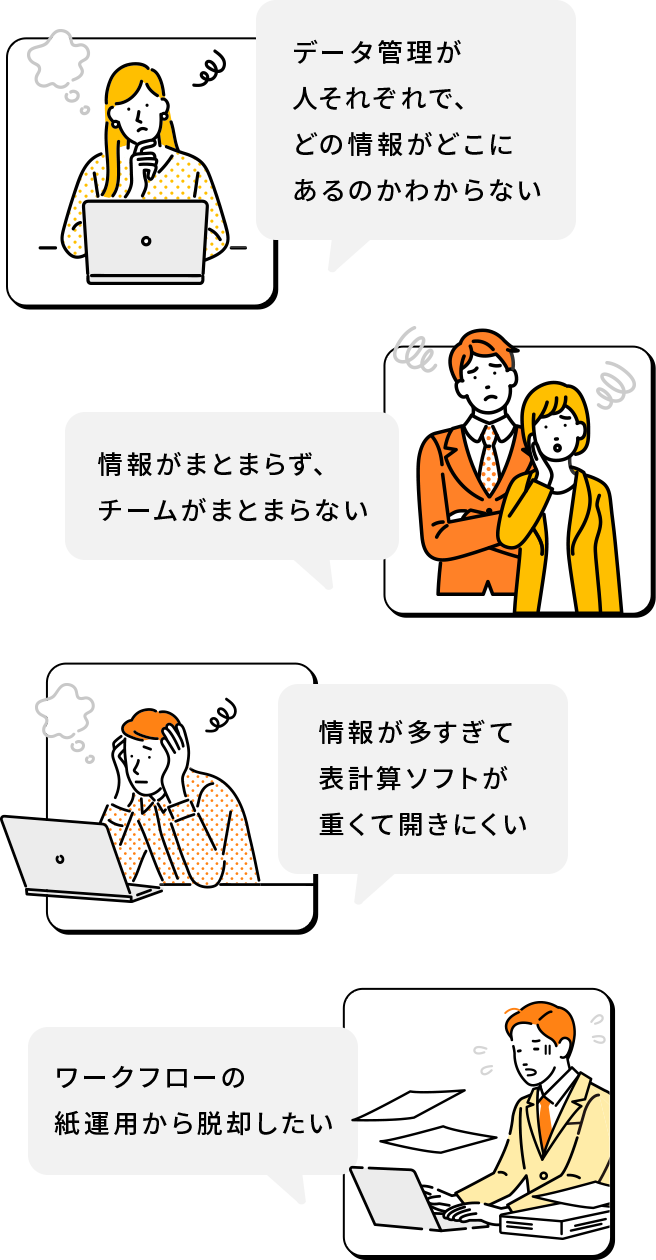 データ管理が人それぞれで、どの情報がどこにあるのかわからない。情報が多すぎて表計算ソフトが重くて開きにくい。情報がまとまらず、チームがまとまらない。ワークフローの紙運用から脱却したい。